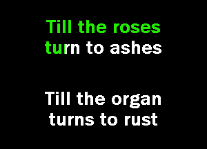 Till the roses
turn to ashes

Till the organ
turns to rust