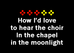 0 0 0 0 0
0.0 000 0.0 090 0.0

How I'd love

to hear the choir
In the chapel
in the moonlight