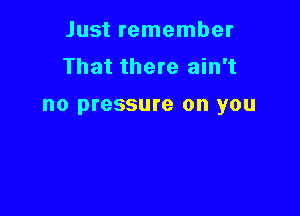 Just remember
That there ain't

no pressure on you