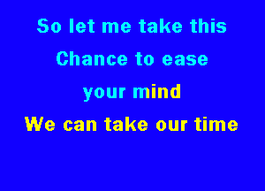 So let me take this
Chance to ease

your mind

We can take our time