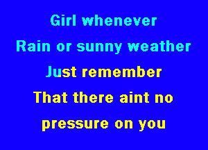 Girl whenever

Rain or sunny weather

Just remember
That there aint no

pressure on you