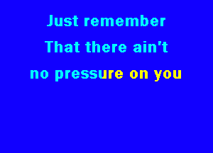 Just remember
That there ain't

no pressure on you