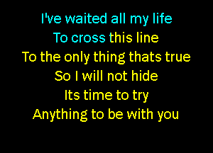 I've waited all my life
To cross this line
To the only thing thats true

So I will not hide
Its time to try
Anything to be with you