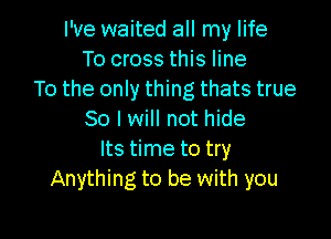 I've waited all my life
To cross this line
To the only thing thats true

So I will not hide
Its time to try
Anything to be with you