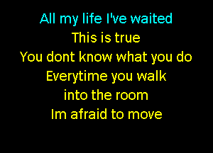 All my life I've waited
This is true
You dont know what you do

Everytime you walk
into the room
lm afraid to move