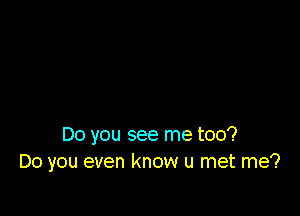 Do you see me too?
Do you even know u met me?