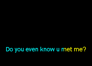 Do you even know u met me?