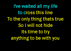 I've waited all my life
to cross this line
To the only thing thats true

So I will not hide
Its time to try
anything to be with you