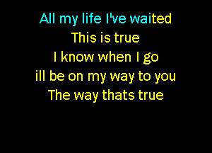 All my life I've waited
This is true
I know when I go

ill be on my way to you
The way thats true