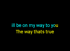 ill be on my way to you
The way thats true