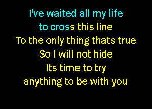 I've waited all my life
to cross this line
To the only thing thats true

So I will not hide
Its time to try
anything to be with you