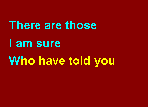 There are those
I am sure

Who have told you