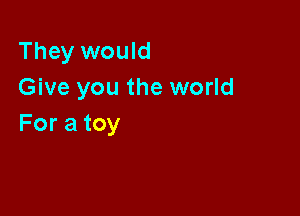 They would
Give you the world

For a toy