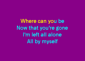 Where can you be
Now that you're gone

I'm left all alone
All by myself