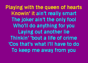 Playing with the queen of hearts
Knowin' it ain't really smart
The joker ain't the only fool
Who'll do anything for you
Laying out another lie
Thinkin' 'bout a life of crime
'Cos that's what I'll have to do
To keep me away from you