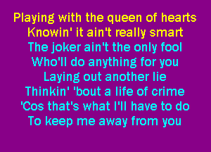 Playing with the queen of hearts
Knowin' it ain't really smart
The joker ain't the only fool
Who'll do anything for you
Laying out another lie
Thinkin' 'bout a life of crime
'Cos that's what I'll have to do
To keep me away from you