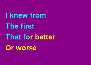 I knew from
The first

That for better
Or worse