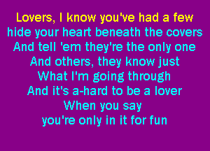 Lovers, I know you've had a few
hide your heart beneath the covers
And tell 'em they're the only one
And others, they know just
What I'm going through
And it's a-hard to be a lover
When you say
you're only in it for fun