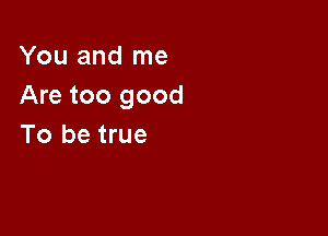 You and me
Are too good

To be true