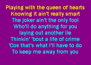 Playing with the queen of hearts
Knowing it ain't really smart
The joker ain't the only fool

Who'll do anything for you
laying out another lie
Thinkin' 'bout a life of crime
'Cos that's what I'll have to do
To keep me away from you