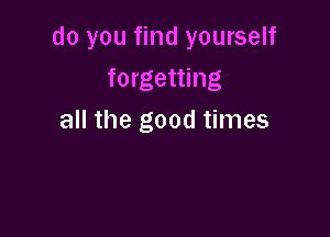 do you find yourself
forgetting

all the good times