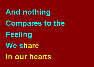 And nothing
Compares to the

FeeHng
We share
In our hearts