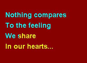 Nothing compares
To the feeling

We share
In our hearts...