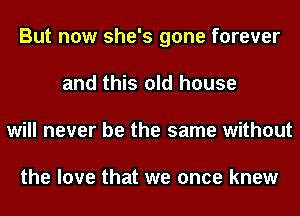 But now she's gone forever
and this old house
will never be the same without

the love that we once knew