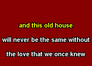 and this old house

will never be the same without

the love that we once knew