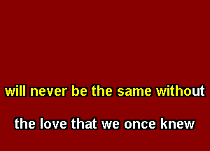 will never be the same without

the love that we once knew