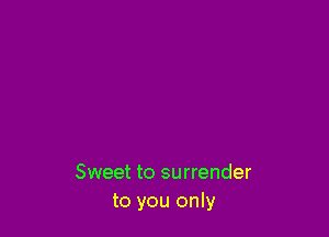 Sweet to surrender
to you only