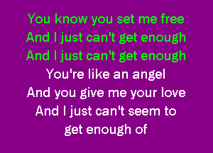 You know you set me free
And I just can't get enough
And I just can't get enough
You're like an angel
And you give me your love
And ljust can't seem to

get enough of l