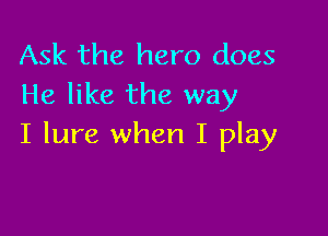Ask the hero does
He like the way

I lure when I play