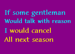 If some gentleman
Would talk with reason

I would cancel
All next season