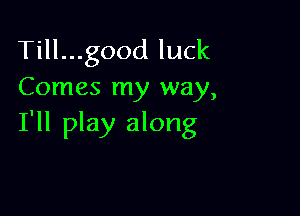 Till...good luck
Comes my way,

I'll play along