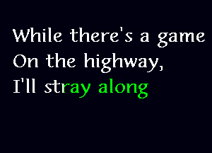 While there's a game
On the highway,

I'll stray along