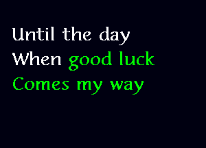 Until the day
When good luck

Comes my way