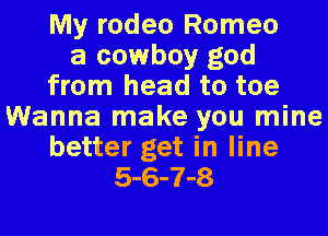 My rodeo Romeo
a cowboy god
from head to toe
Wanna make you mine
better get in line
5-6-7-8