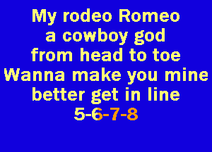My rodeo Romeo
a cowboy god
from head to toe
Wanna make you mine
better get in line
5-6-7-8