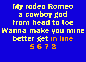 My rodeo Romeo
a cowboy god
from head to toe
Wanna make you mine
better get in line
5-6-7-8