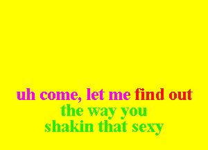 uh come, let me find out