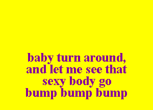 baby turn around,

and let me see that
sexy body go

bump bump bump