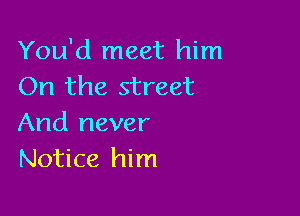 You'd meet him
On the street

And never
Notice him