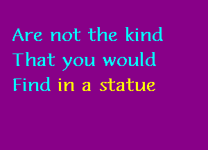 Are not the kind
That you would

Find in a statue