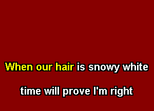 When our hair is snowy white

time will prove I'm right