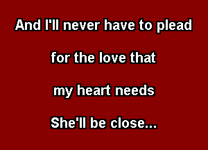 And I'll never have to plead

for the love that
my heart needs

She'll be close...