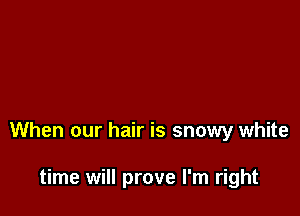 When our hair is snowy white

time will prove I'm right