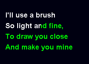 I'll use a brush
So light and fine,

To draw you close
And make you mine
