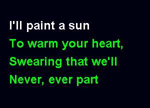 I'll paint a sun
To warm your heart,

Swearing that we'll
Never, ever part