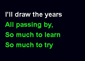 I'll draw the years
All passing by,

So much to learn
So much to try